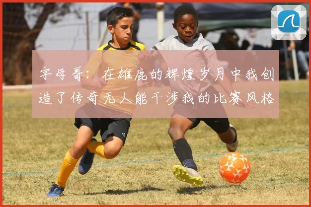 字母哥：在雄鹿的辉煌岁月中我创造了传奇无人能干涉我的比赛风格