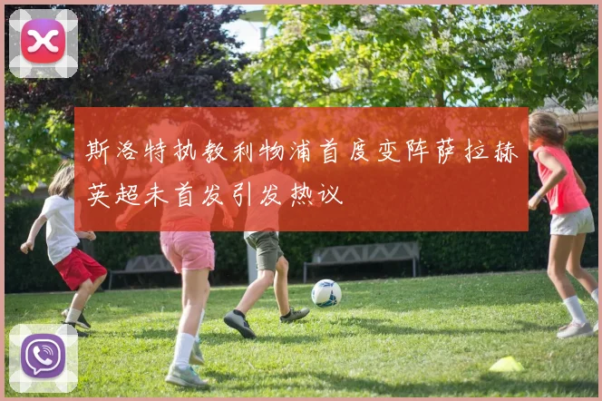 斯洛特执教利物浦首度变阵萨拉赫英超未首发引发热议