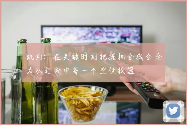 凯利：在关键时刻把握机会我会全力以赴命中每一个空位投篮