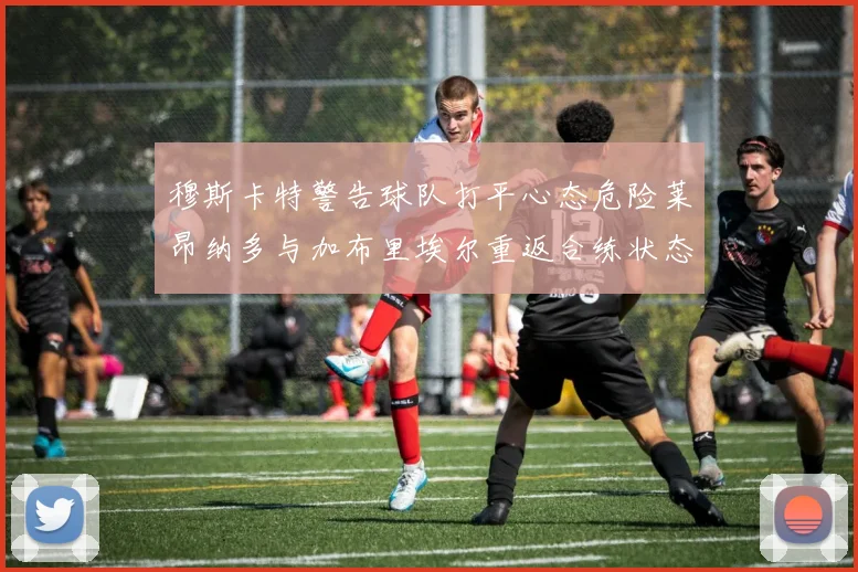 穆斯卡特警告球队打平心态危险莱昂纳多与加布里埃尔重返合练状态