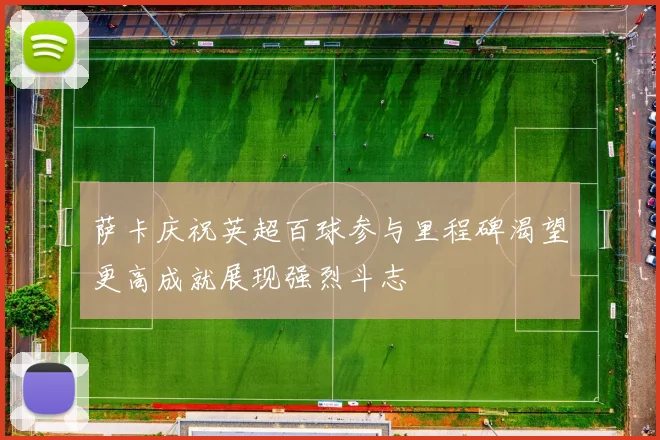 萨卡庆祝英超百球参与里程碑渴望更高成就展现强烈斗志