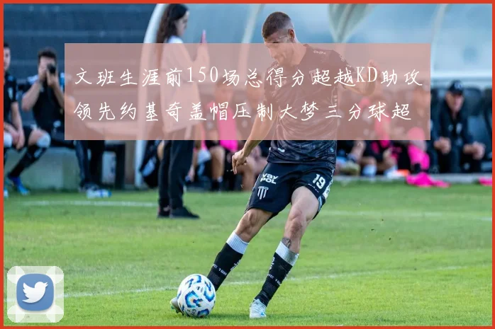 文班生涯前150场总得分超越KD助攻领先约基奇盖帽压制大梦三分球超越库里