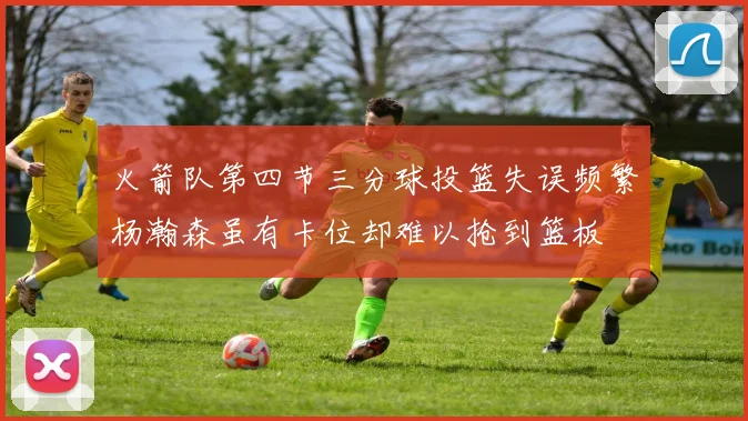 火箭队第四节三分球投篮失误频繁杨瀚森虽有卡位却难以抢到篮板