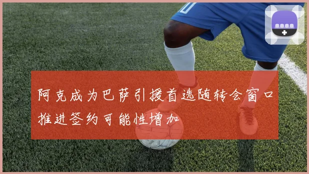 阿克成为巴萨引援首选随转会窗口推进签约可能性增加