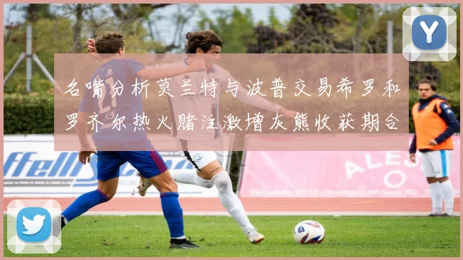 名嘴分析莫兰特与波普交易希罗和罗齐尔热火赌注激增灰熊收获期合同
