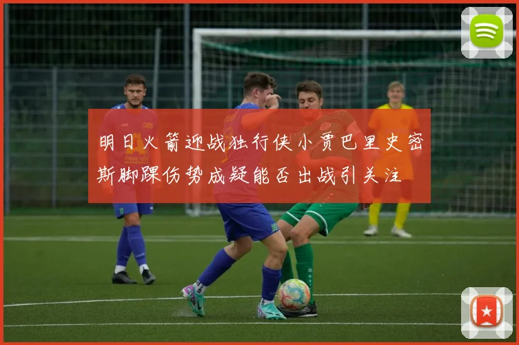 明日火箭迎战独行侠小贾巴里史密斯脚踝伤势成疑能否出战引关注
