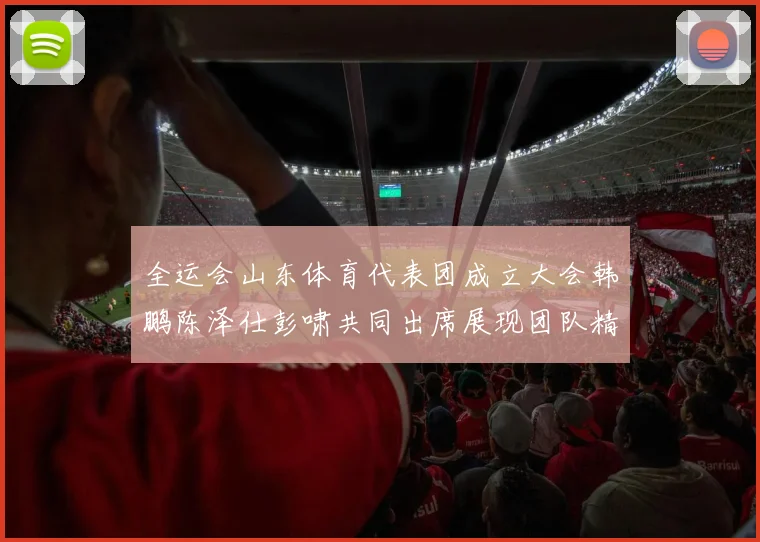 全运会山东体育代表团成立大会韩鹏陈泽仕彭啸共同出席展现团队精神与风采