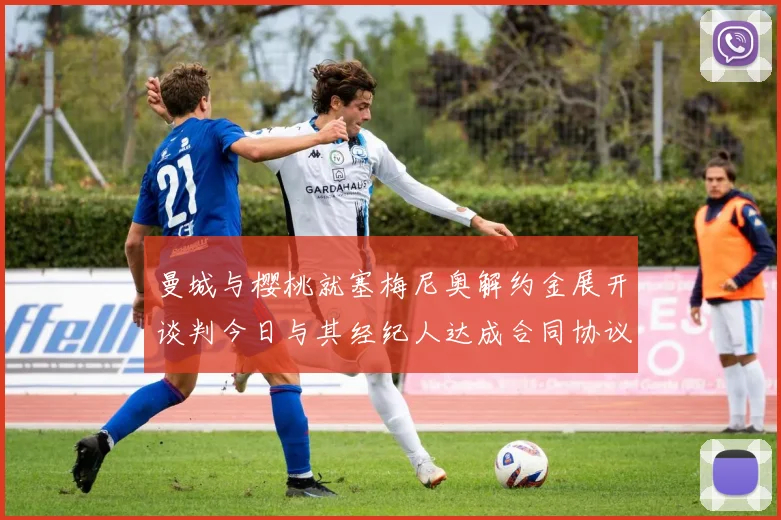 曼城与樱桃就塞梅尼奥解约金展开谈判今日与其经纪人达成合同协议