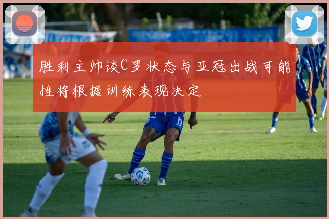 胜利主帅谈C罗状态与亚冠出战可能性将根据训练表现决定