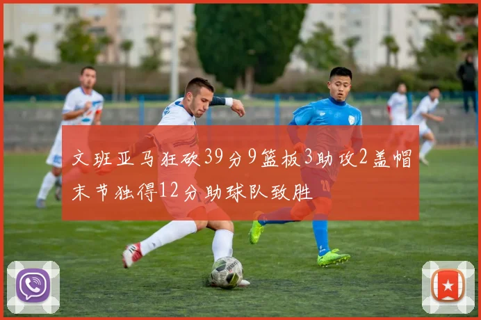 文班亚马狂砍39分9篮板3助攻2盖帽末节独得12分助球队致胜