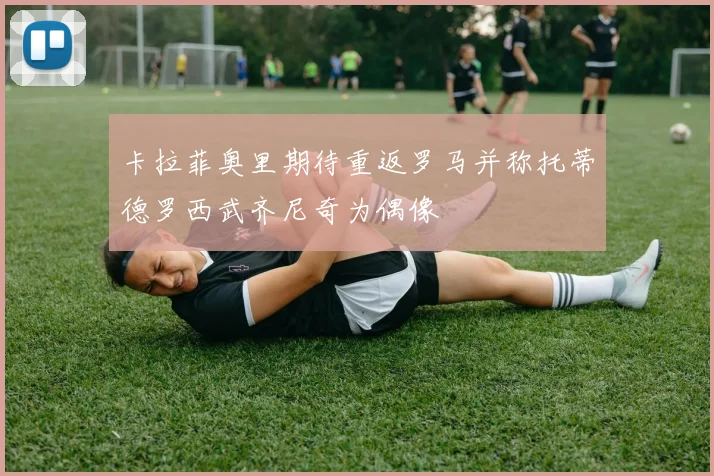 卡拉菲奥里期待重返罗马并称托蒂德罗西武齐尼奇为偶像