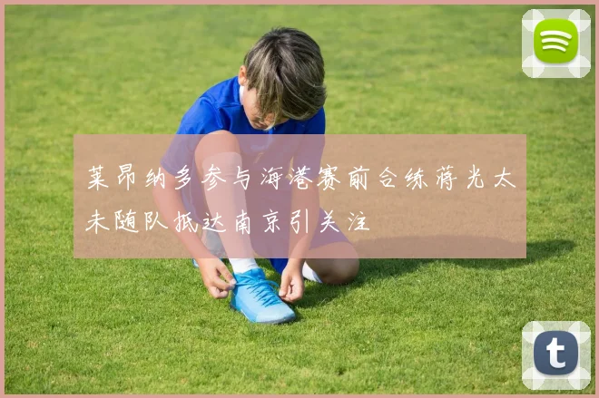 莱昂纳多参与海港赛前合练蒋光太未随队抵达南京引关注