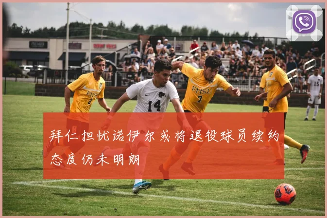 拜仁担忧诺伊尔或将退役球员续约态度仍未明朗