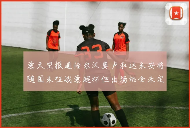 意天空报道恰尔汉奥卢和达米安将随国米征战意超杯但出场机会未定