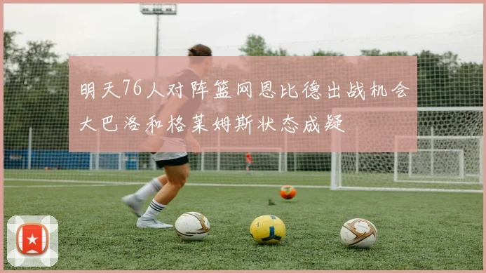 明天76人对阵篮网恩比德出战机会大巴洛和格莱姆斯状态成疑