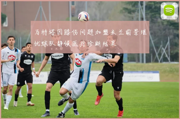 马特塔因膝伤问题加盟米兰前景堪忧球队静候医疗诊断结果