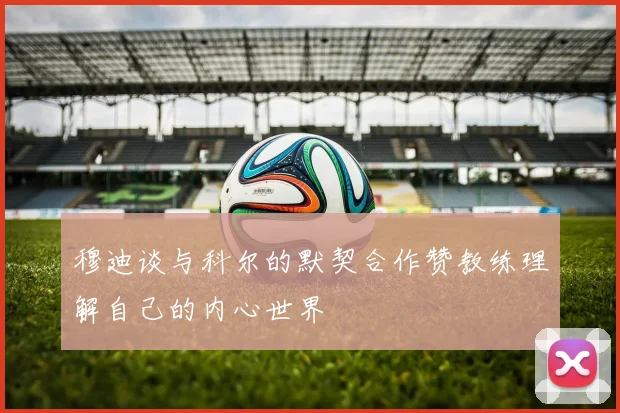 穆迪谈与科尔的默契合作赞教练理解自己的内心世界