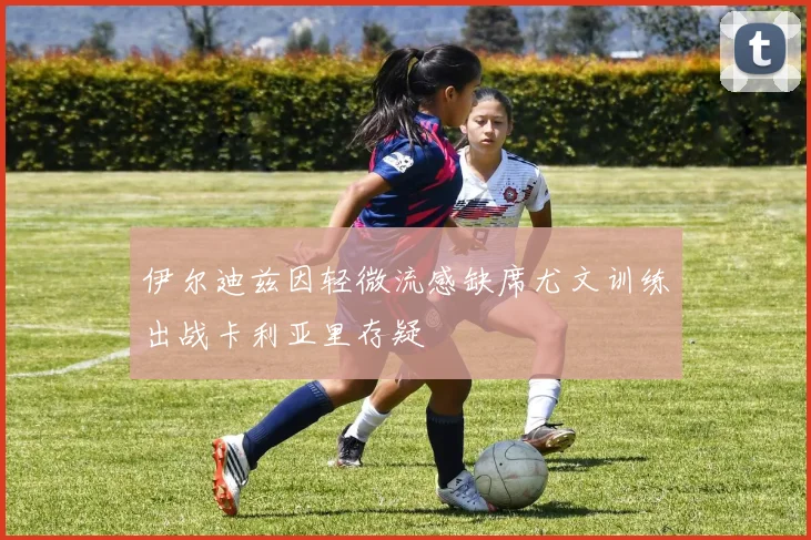 伊尔迪兹因轻微流感缺席尤文训练出战卡利亚里存疑