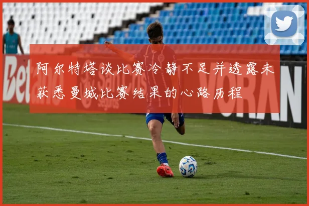 阿尔特塔谈比赛冷静不足并透露未获悉曼城比赛结果的心路历程