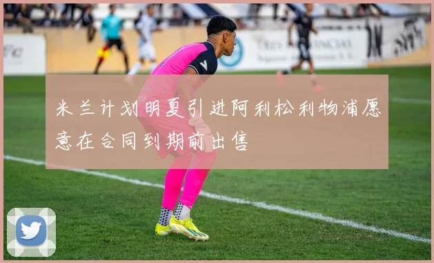米兰计划明夏引进阿利松利物浦愿意在合同到期前出售
