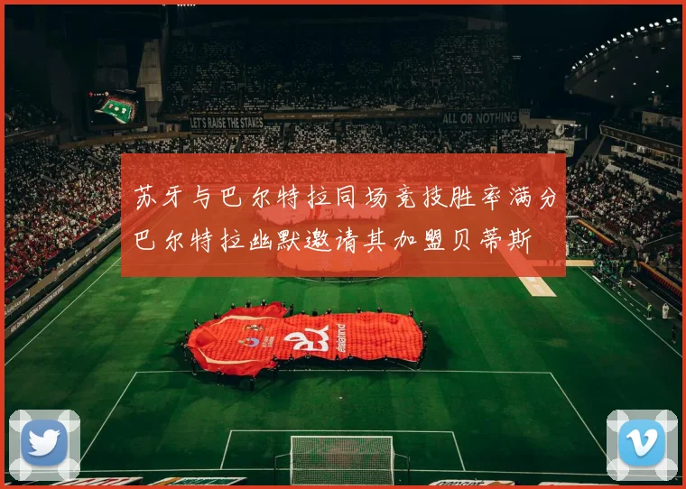 苏牙与巴尔特拉同场竞技胜率满分巴尔特拉幽默邀请其加盟贝蒂斯
