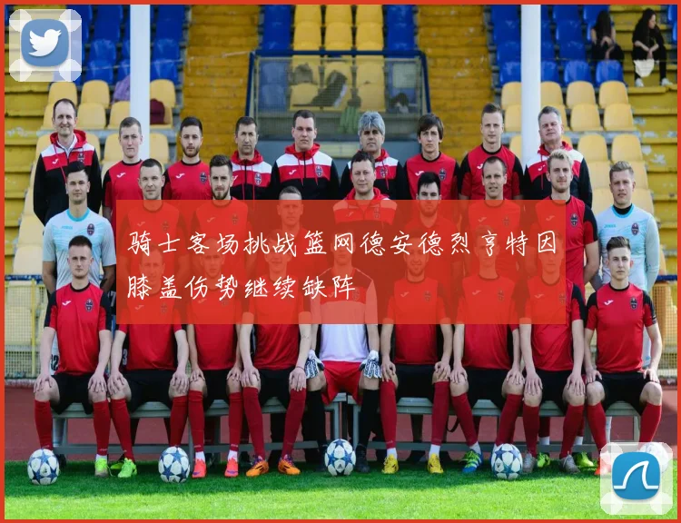 骑士客场挑战篮网德安德烈亨特因膝盖伤势继续缺阵
