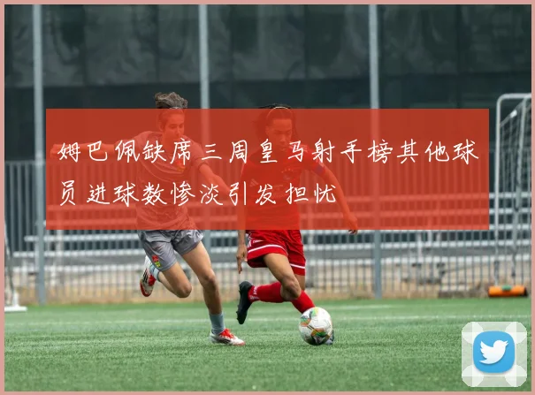 姆巴佩缺席三周皇马射手榜其他球员进球数惨淡引发担忧