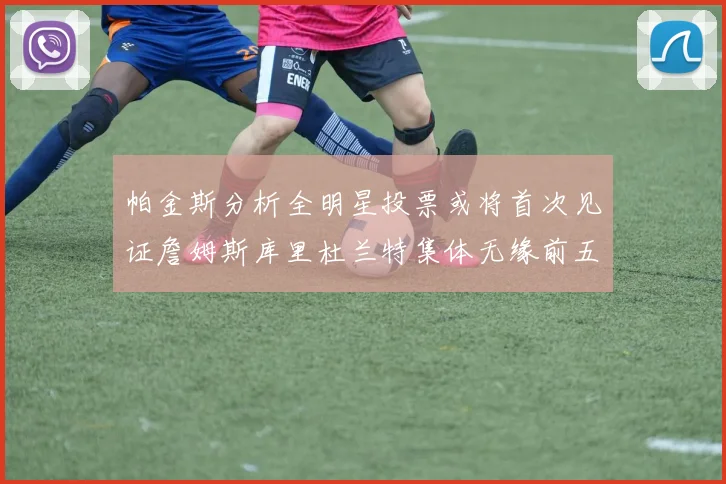 帕金斯分析全明星投票或将首次见证詹姆斯库里杜兰特集体无缘前五