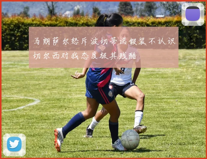 马朗萨尔怒斥波切蒂诺假装不认识切尔西对我态度极其残酷
