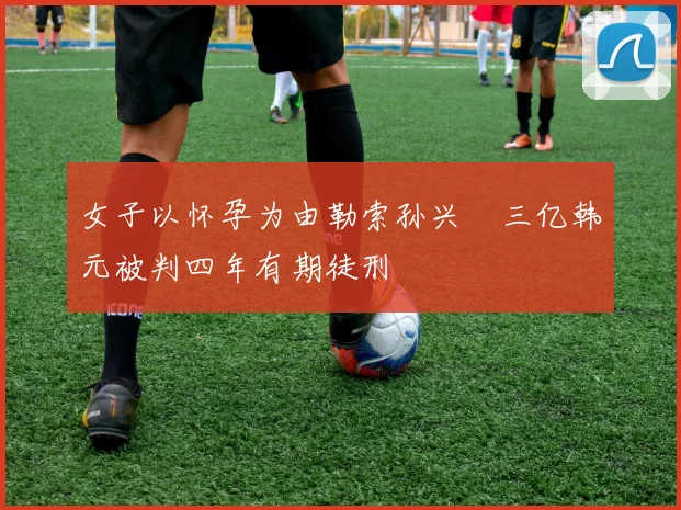 女子以怀孕为由勒索孙兴慜三亿韩元被判四年有期徒刑