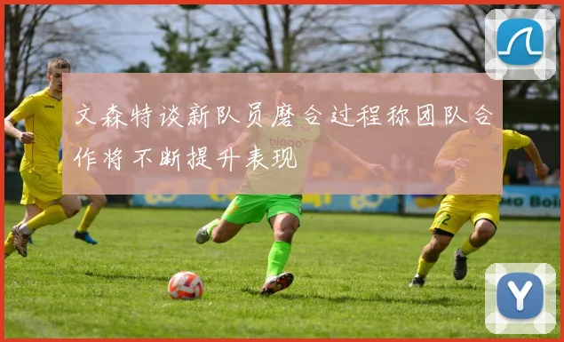 文森特谈新队员磨合过程称团队合作将不断提升表现