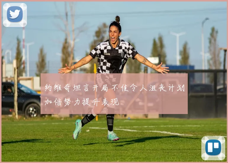 约维奇坦言开局不佳令人沮丧计划加倍努力提升表现