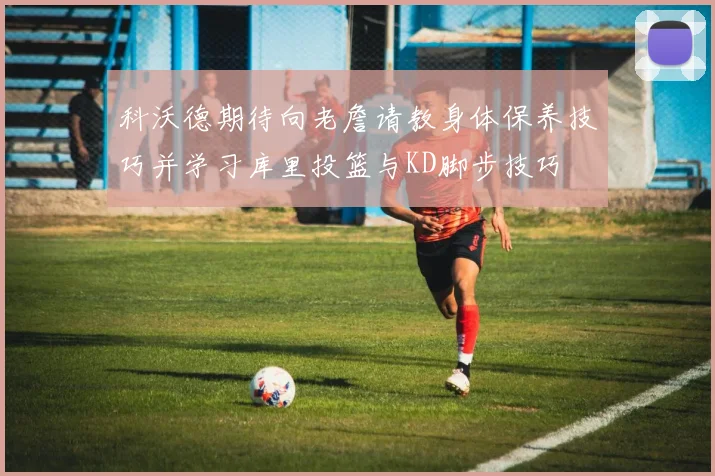 科沃德期待向老詹请教身体保养技巧并学习库里投篮与KD脚步技巧