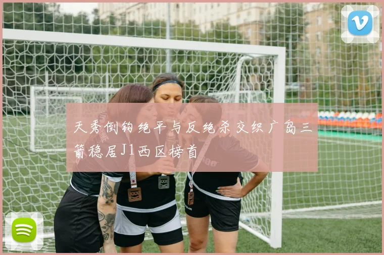 天秀倒钩绝平与反绝杀交织广岛三箭稳居J1西区榜首