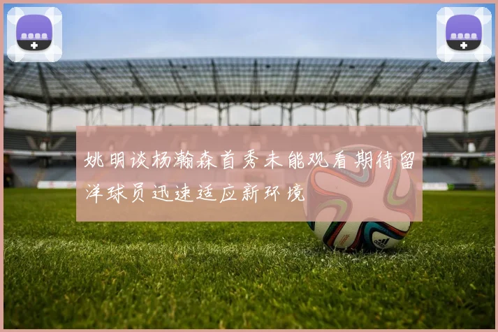 姚明谈杨瀚森首秀未能观看期待留洋球员迅速适应新环境