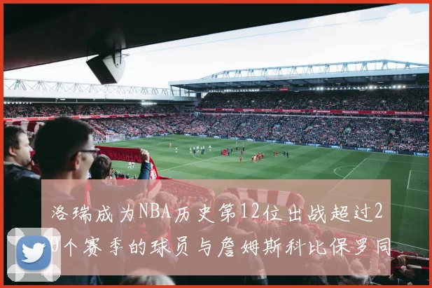洛瑞成为NBA历史第12位出战超过20个赛季的球员与詹姆斯科比保罗同列