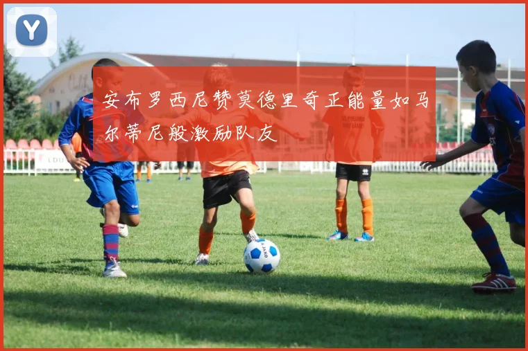 安布罗西尼赞莫德里奇正能量如马尔蒂尼般激励队友
