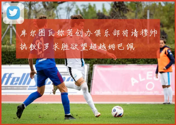 库尔图瓦称若创办俱乐部将请穆帅执教C罗求胜欲望超越姆巴佩