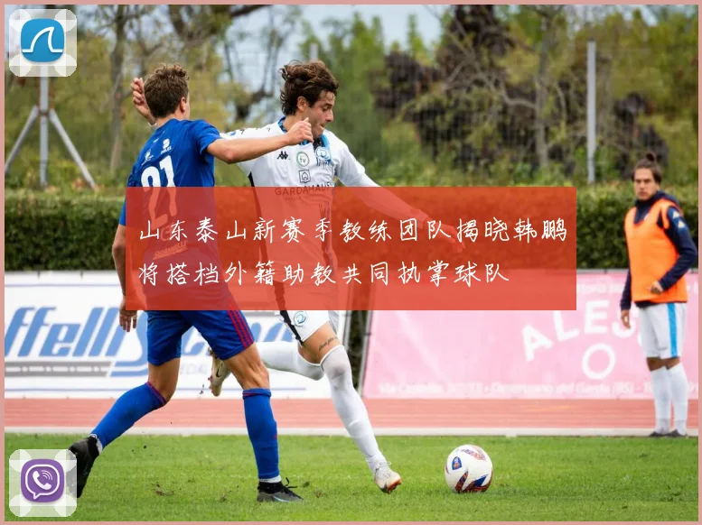 山东泰山新赛季教练团队揭晓韩鹏将搭档外籍助教共同执掌球队