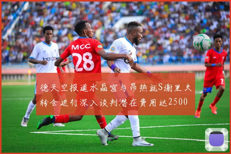 德天空报道水晶宫与昂热就S谢里夫转会进行深入谈判潜在费用达2500万欧元