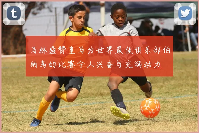 马林盛赞皇马为世界最佳俱乐部伯纳乌的比赛令人兴奋与充满动力