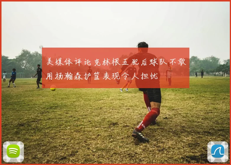 美媒体评论克林根五犯后球队不敢用杨瀚森护筐表现令人担忧