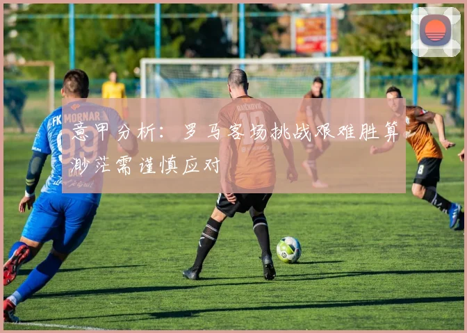 意甲分析：罗马客场挑战艰难胜算渺茫需谨慎应对