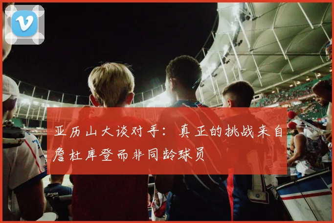 亚历山大谈对手：真正的挑战来自詹杜库登而非同龄球员