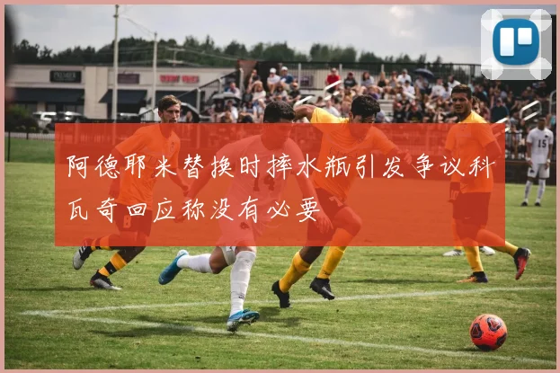 阿德耶米替换时摔水瓶引发争议科瓦奇回应称没有必要