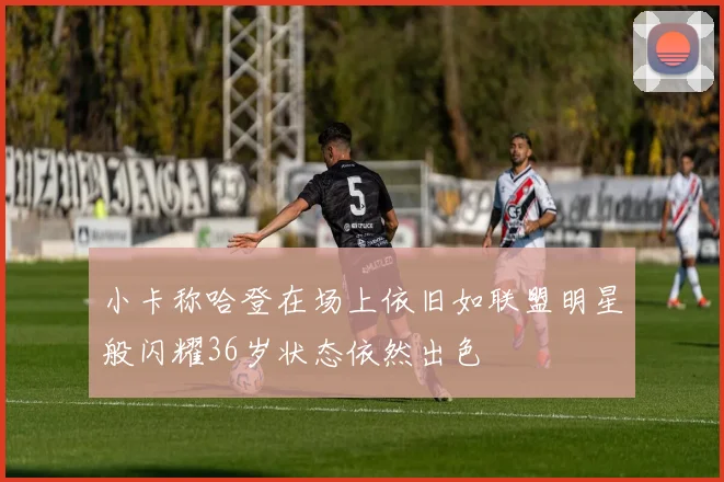 小卡称哈登在场上依旧如联盟明星般闪耀36岁状态依然出色
